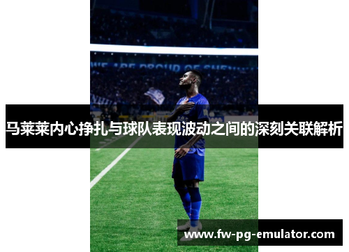 马莱莱内心挣扎与球队表现波动之间的深刻关联解析