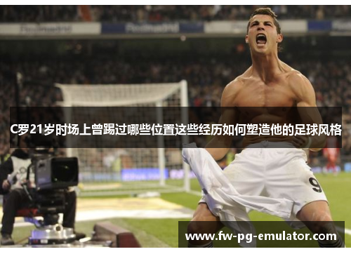 C罗21岁时场上曾踢过哪些位置这些经历如何塑造他的足球风格 C罗21岁时场上曾踢过哪些位置这些经历如何塑造他的足球风格