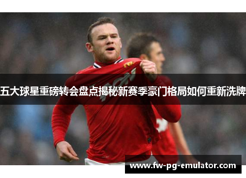 五大球星重磅转会盘点揭秘新赛季豪门格局如何重新洗牌 五大球星重磅转会盘点揭秘新赛季豪门格局如何重新洗牌