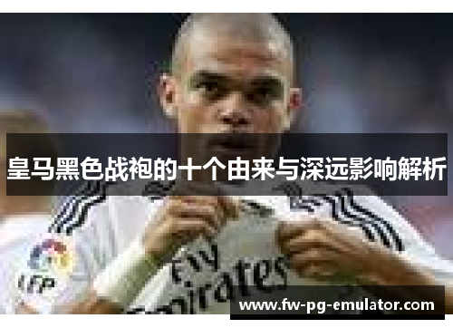 皇马黑色战袍的十个由来与深远影响解析