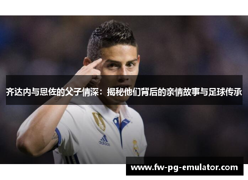 齐达内与恩佐的父子情深:揭秘他们背后的亲情故事与足球传承 齐达内与恩佐的父子情深:揭秘他们背后的亲情故事与足球传承