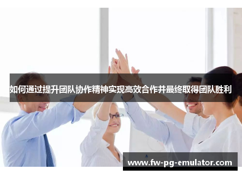 如何通过提升团队协作精神实现高效合作并最终取得团队胜利 如何通过提升团队协作精神实现高效合作并最终取得团队胜利