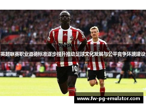 英超联赛职业道德标准逐步提升推动足球文化发展与公平竞争环境建设