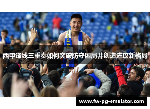 西甲锋线三重奏如何突破防守困局并创造进攻新格局