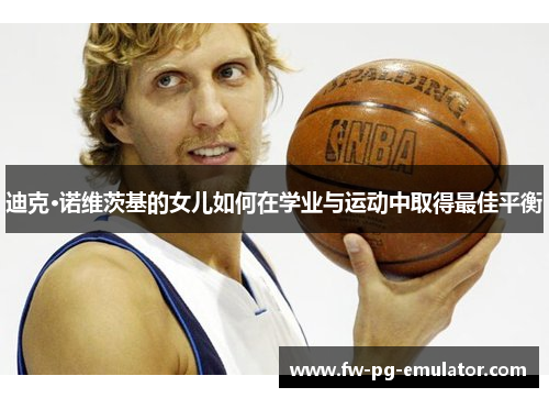 迪克·诺维茨基的女儿如何在学业与运动中取得最佳平衡 迪克·诺维茨基的女儿如何在学业与运动中取得最佳平衡