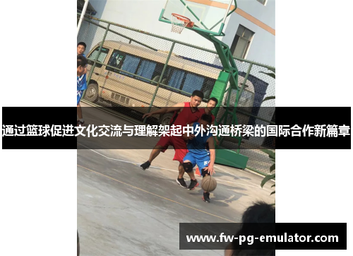 通过篮球促进文化交流与理解架起中外沟通桥梁的国际合作新篇章