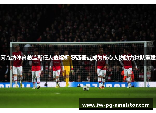 阿森纳体育总监新任人选解析 罗西基或成为核心人物助力球队重建